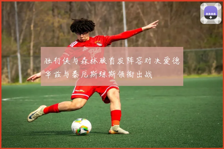 独行侠与森林狼首发阵容对决爱德华兹与泰厄斯琼斯领衔出战