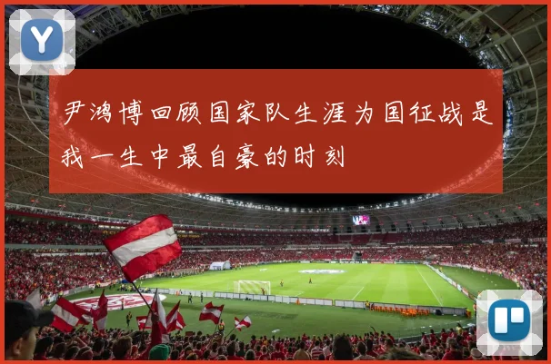 尹鸿博回顾国家队生涯为国征战是我一生中最自豪的时刻