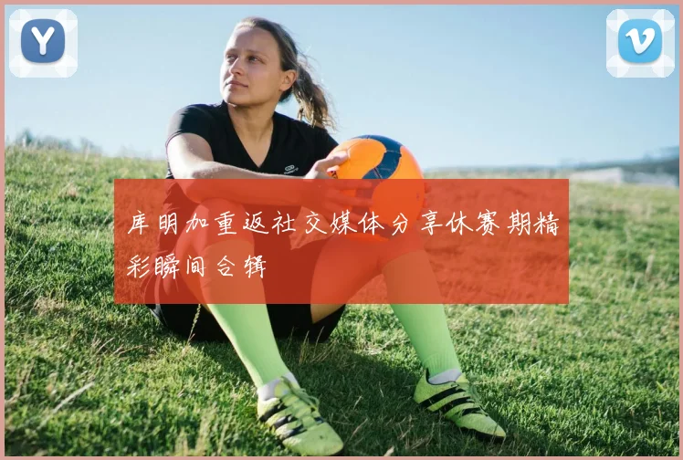 库明加重返社交媒体分享休赛期精彩瞬间合辑