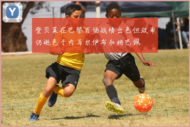登贝莱在巴黎百场战绩出色但效率仍逊色于内马尔伊布和姆巴佩
