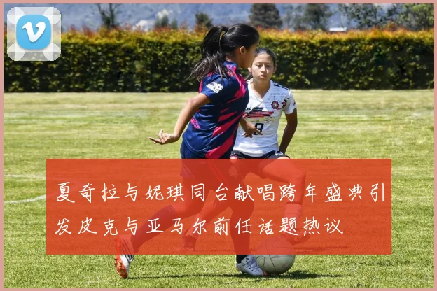 夏奇拉与妮琪同台献唱跨年盛典引发皮克与亚马尔前任话题热议