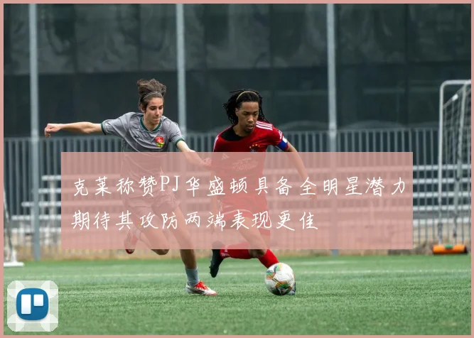 克莱称赞PJ华盛顿具备全明星潜力期待其攻防两端表现更佳