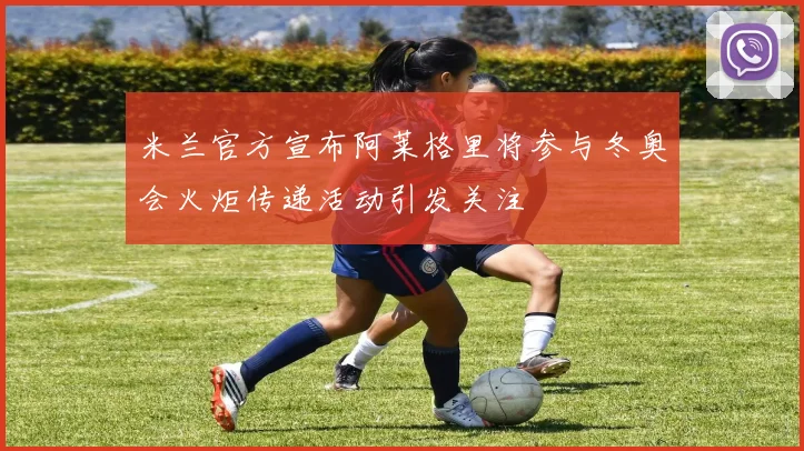 米兰官方宣布阿莱格里将参与冬奥会火炬传递活动引发关注