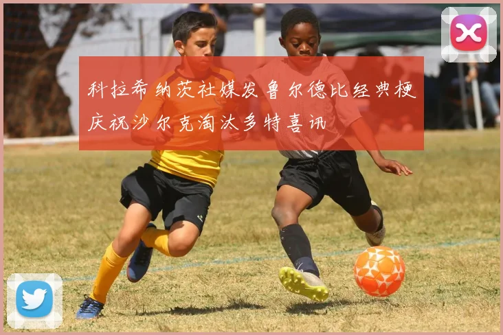 科拉希纳茨社媒发鲁尔德比经典梗庆祝沙尔克淘汰多特喜讯