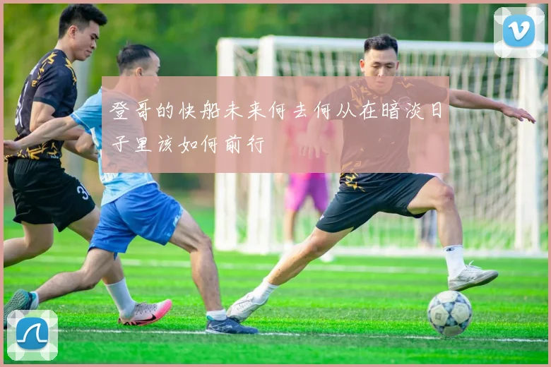 登哥的快船未来何去何从在暗淡日子里该如何前行