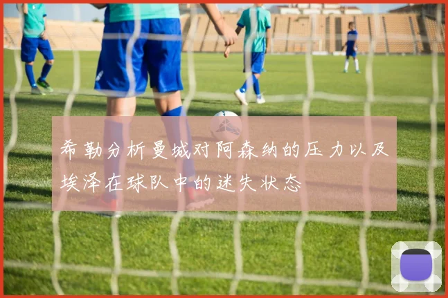 希勒分析曼城对阿森纳的压力以及埃泽在球队中的迷失状态