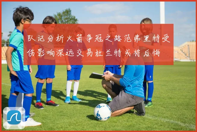 队记分析火箭争冠之路范弗里特受伤影响深远交易杜兰特或将后悔