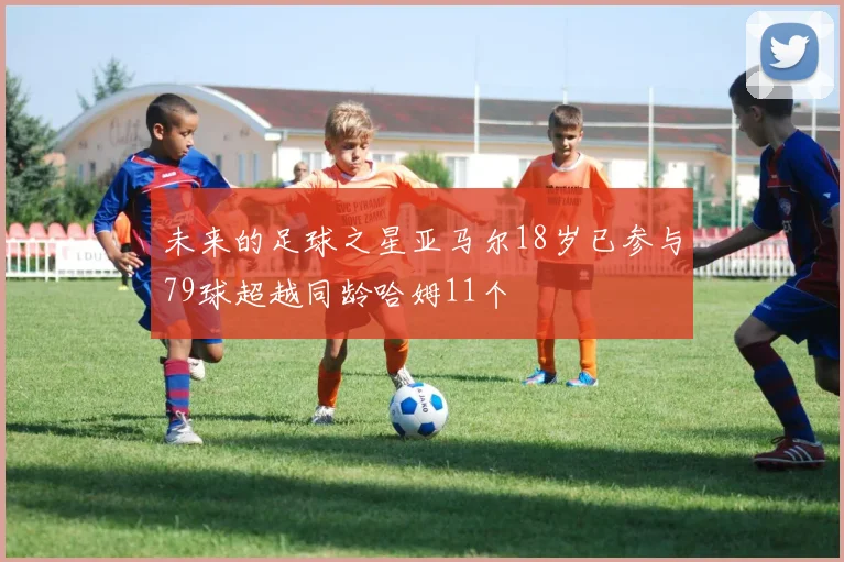 未来的足球之星亚马尔18岁已参与79球超越同龄哈姆11个