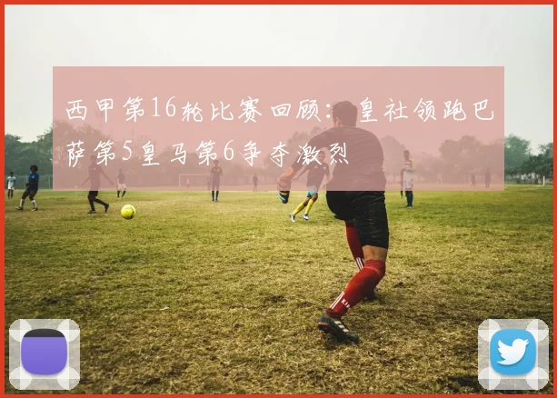 西甲第16轮比赛回顾：皇社领跑巴萨第5皇马第6争夺激烈