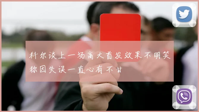 科尔谈上一场高大首发效果不明笑称因失误一直心有不甘