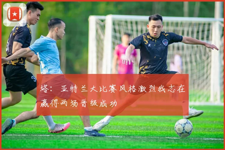塔：亚特兰大比赛风格激烈我志在赢得两场晋级成功