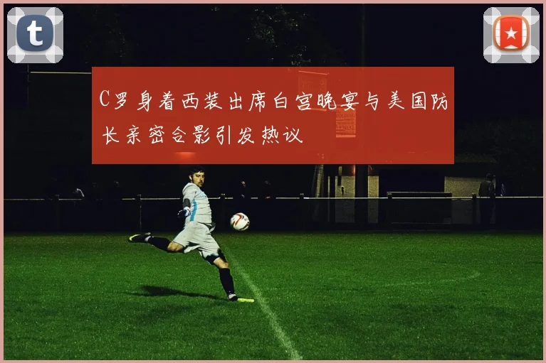 C罗身着西装出席白宫晚宴与美国防长亲密合影引发热议