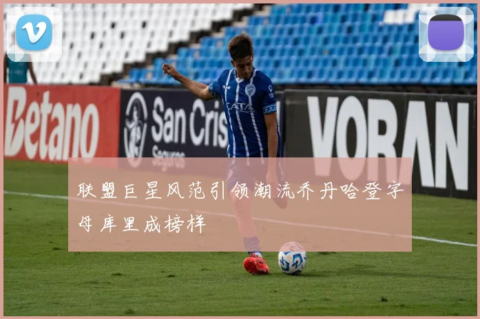联盟巨星风范引领潮流乔丹哈登字母库里成榜样