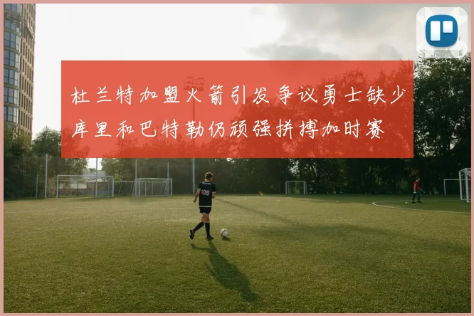 杜兰特加盟火箭引发争议勇士缺少库里和巴特勒仍顽强拼搏加时赛