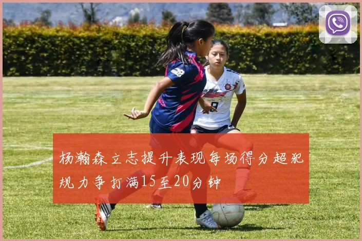 杨瀚森立志提升表现每场得分超犯规力争打满15至20分钟