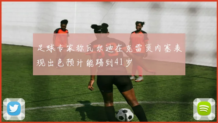 足球专家称瓦尔迪在克雷莫内塞表现出色预计能踢到41岁