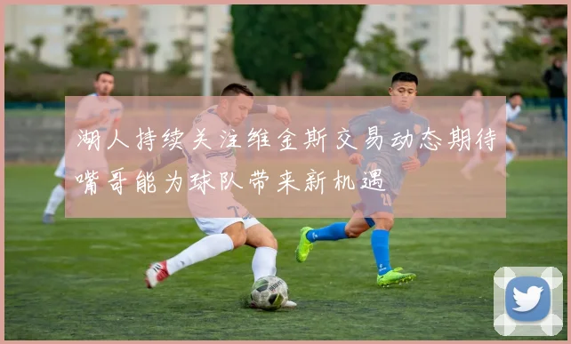 湖人持续关注维金斯交易动态期待嘴哥能为球队带来新机遇