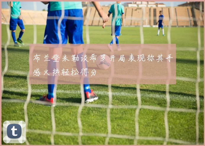 布兰登米勒谈希罗开局表现称其手感火热轻松得分
