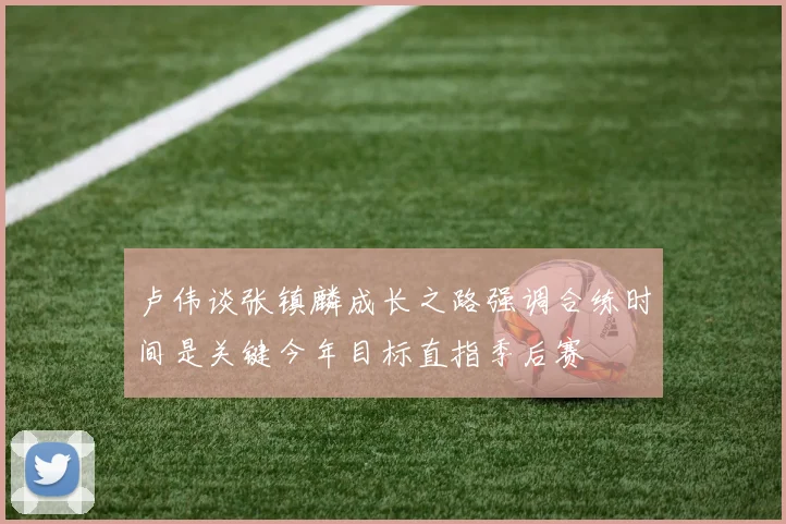 卢伟谈张镇麟成长之路强调合练时间是关键今年目标直指季后赛