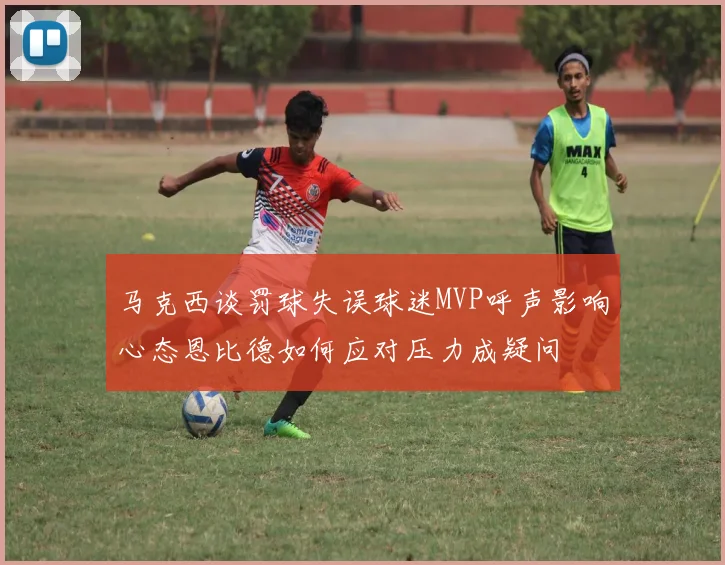 马克西谈罚球失误球迷MVP呼声影响心态恩比德如何应对压力成疑问