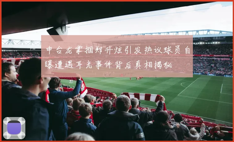 申台龙掌掴郑升炫引发热议球员自曝遭遇耳光事件背后真相揭秘