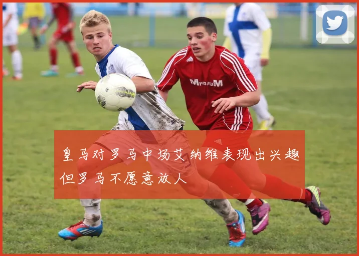 皇马对罗马中场艾纳维表现出兴趣但罗马不愿意放人