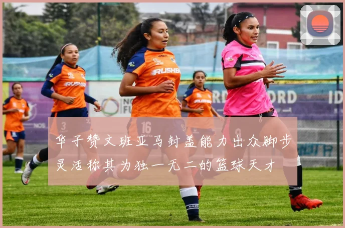 华子赞文班亚马封盖能力出众脚步灵活称其为独一无二的篮球天才