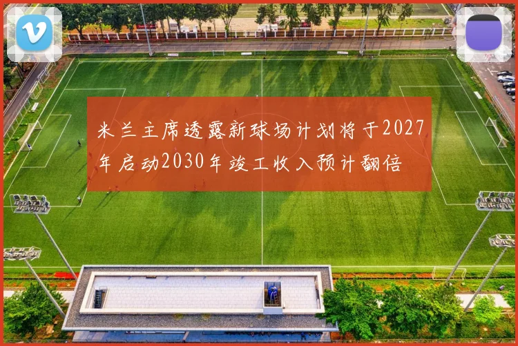 米兰主席透露新球场计划将于2027年启动2030年竣工收入预计翻倍